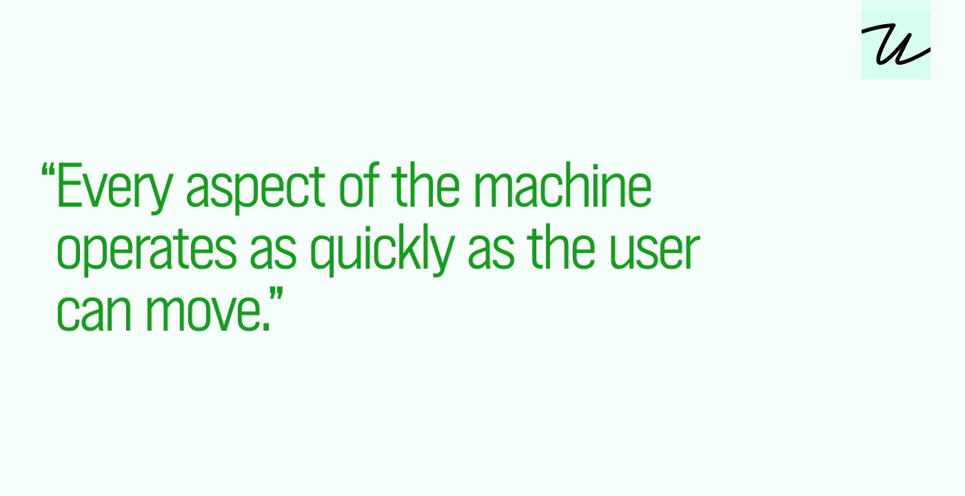 “Every aspect of the machine operates as quickly as the user can move.”