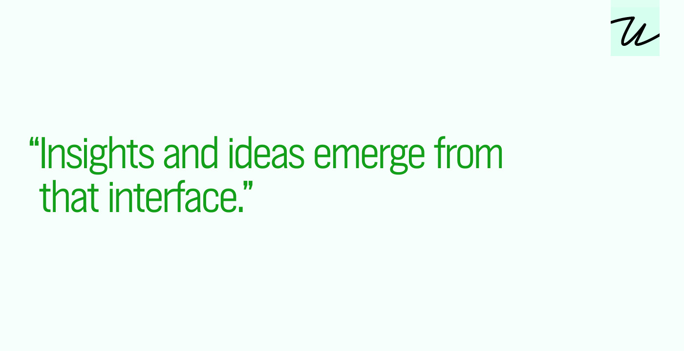 “Insights and ideas emerge from that interface.”