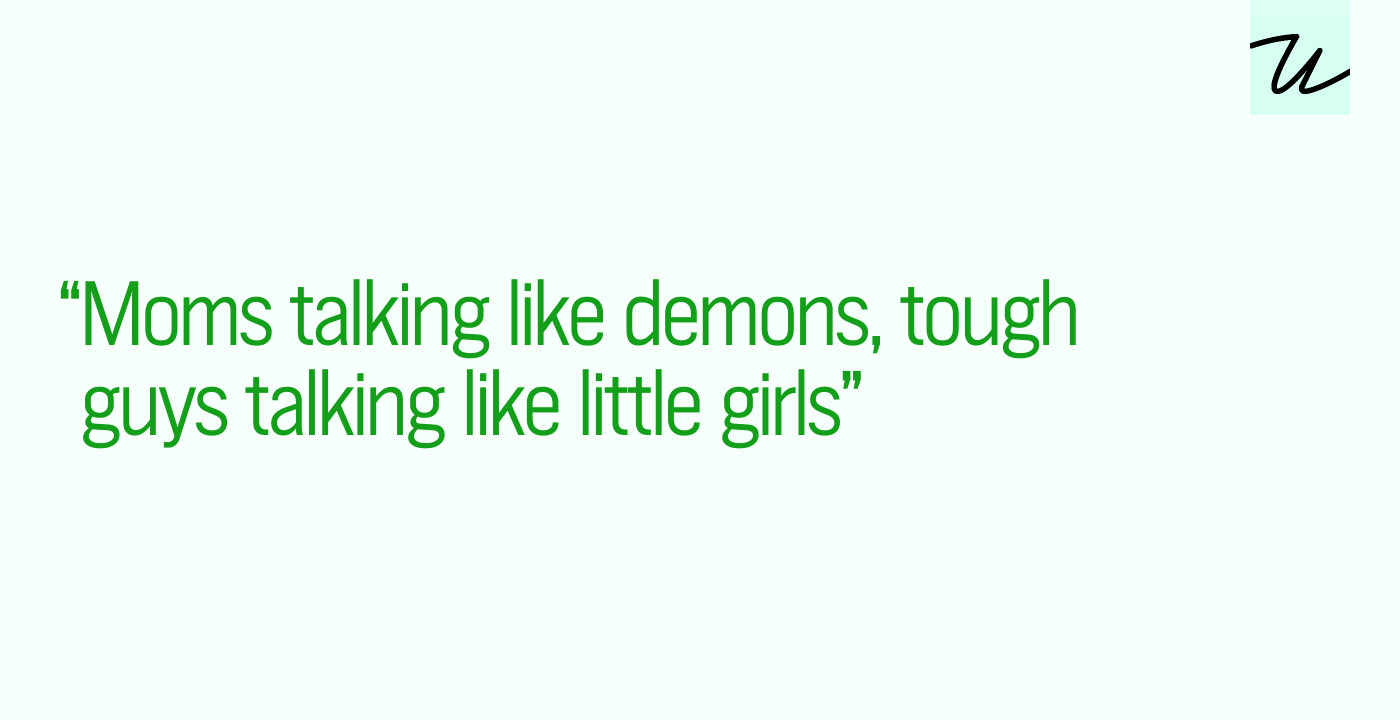 “Moms talking like demons, tough guys talking like little girls”