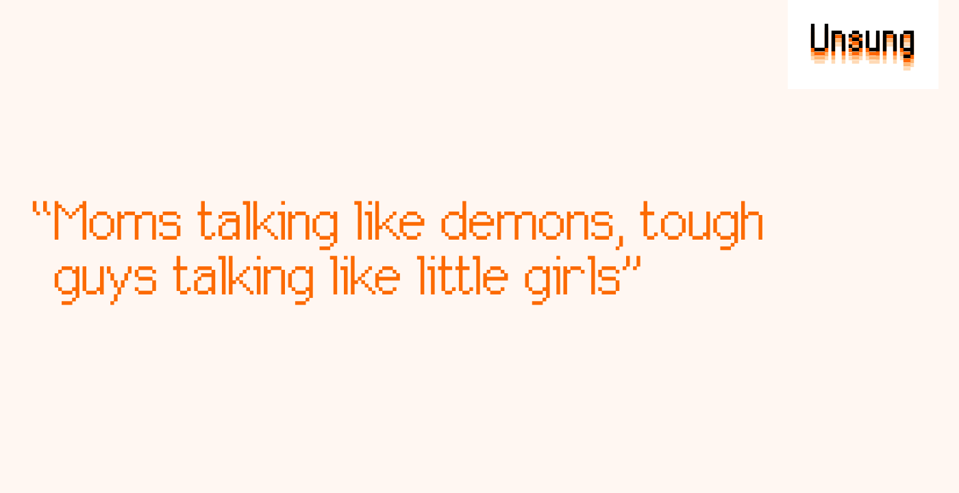 “Moms talking like demons, tough guys talking like little girls”