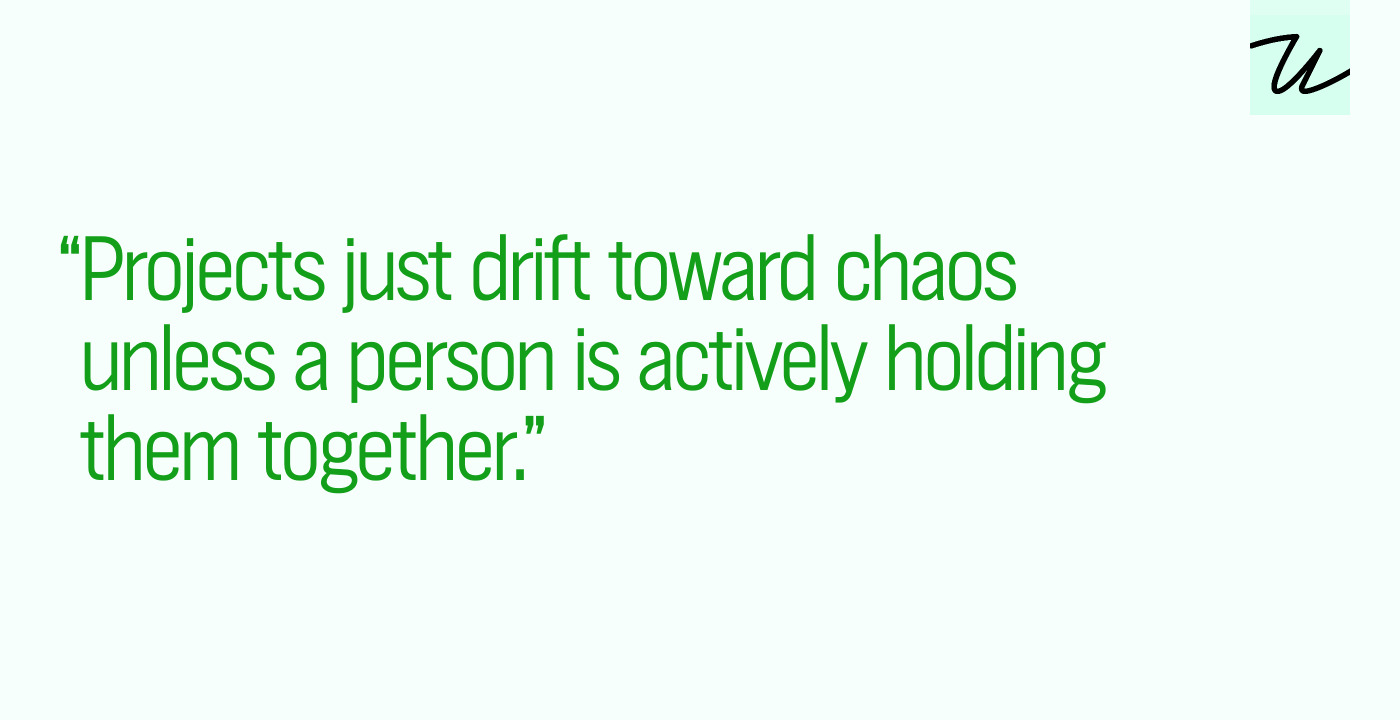 “Projects just drift toward chaos unless a person is actively holding them together.”