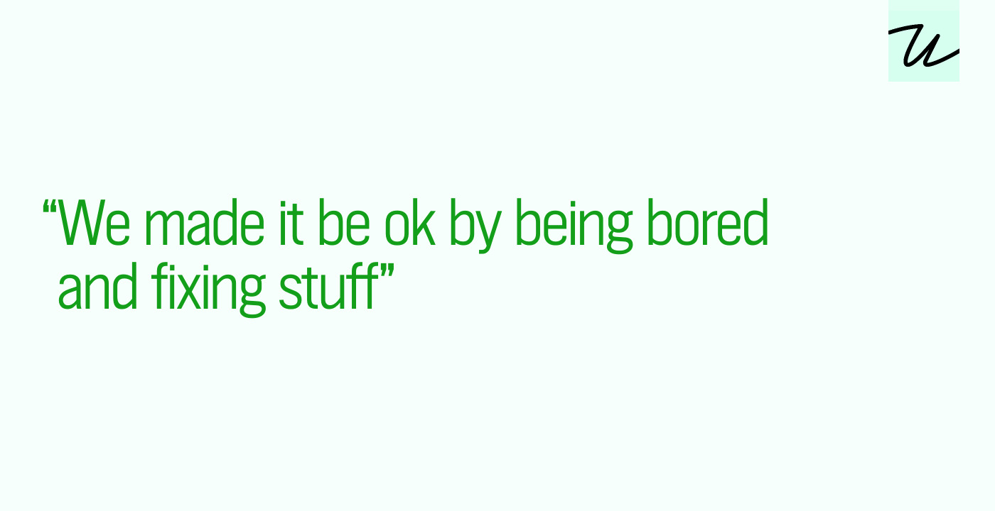 “We made it be ok by being bored and fixing stuff”